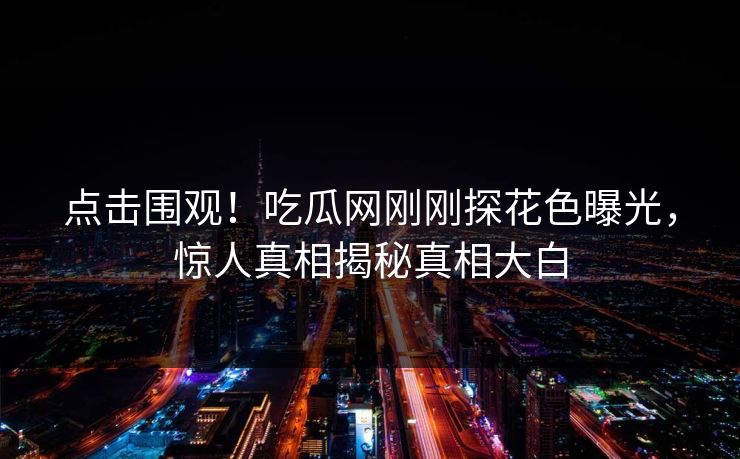 点击围观！吃瓜网刚刚探花色曝光，惊人真相揭秘真相大白