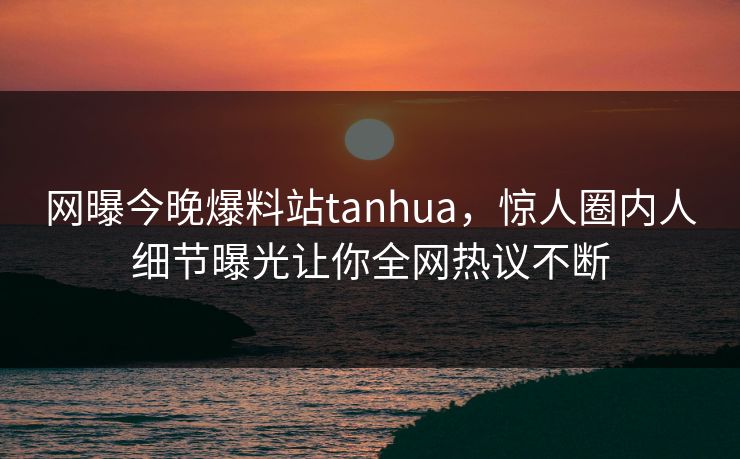 网曝今晚爆料站tanhua，惊人圈内人细节曝光让你全网热议不断