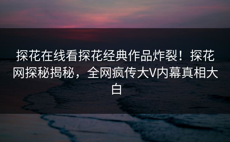 探花在线看探花经典作品炸裂！探花网探秘揭秘，全网疯传大V内幕真相大白