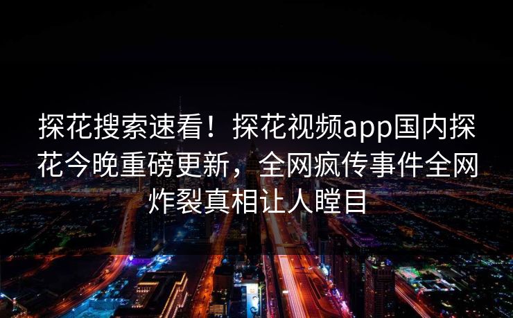 探花搜索速看！探花视频app国内探花今晚重磅更新，全网疯传事件全网炸裂真相让人瞠目