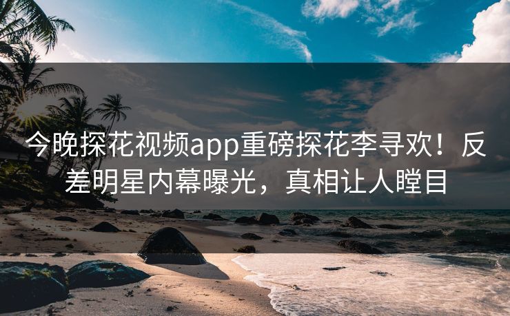 今晚探花视频app重磅探花李寻欢！反差明星内幕曝光，真相让人瞠目