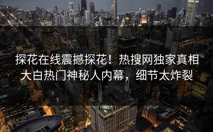 探花在线震撼探花！热搜网独家真相大白热门神秘人内幕，细节太炸裂