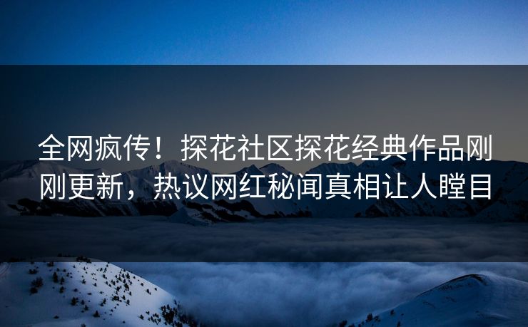 全网疯传！探花社区探花经典作品刚刚更新，热议网红秘闻真相让人瞠目