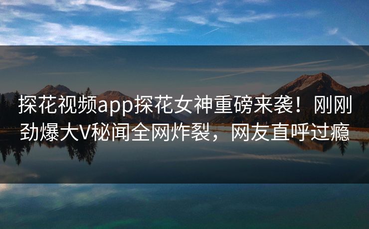 探花视频app探花女神重磅来袭！刚刚劲爆大V秘闻全网炸裂，网友直呼过瘾