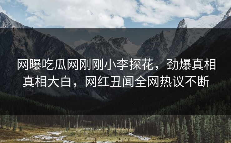 网曝吃瓜网刚刚小李探花，劲爆真相真相大白，网红丑闻全网热议不断