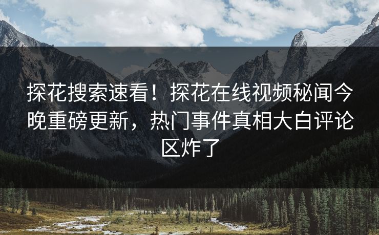 探花搜索速看！探花在线视频秘闻今晚重磅更新，热门事件真相大白评论区炸了