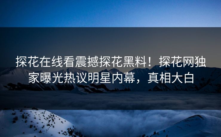 探花在线看震撼探花黑料！探花网独家曝光热议明星内幕，真相大白