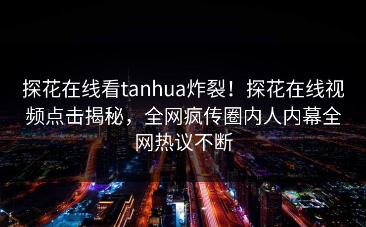 探花在线看tanhua炸裂！探花在线视频点击揭秘，全网疯传圈内人内幕全网热议不断