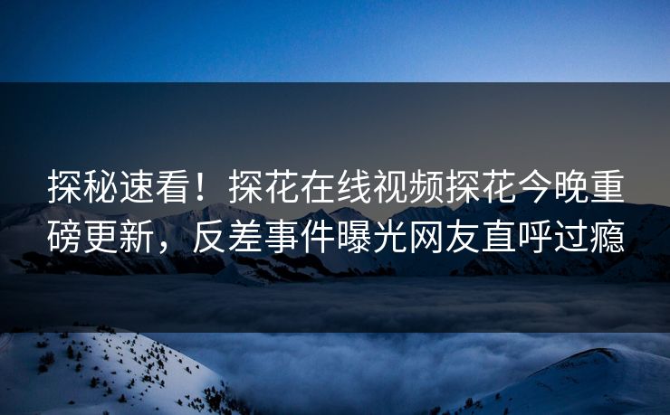 探秘速看！探花在线视频探花今晚重磅更新，反差事件曝光网友直呼过瘾