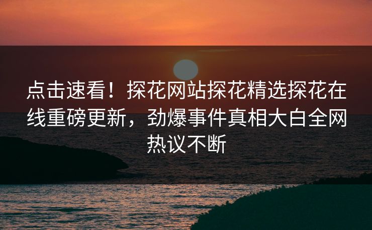 点击速看！探花网站探花精选探花在线重磅更新，劲爆事件真相大白全网热议不断