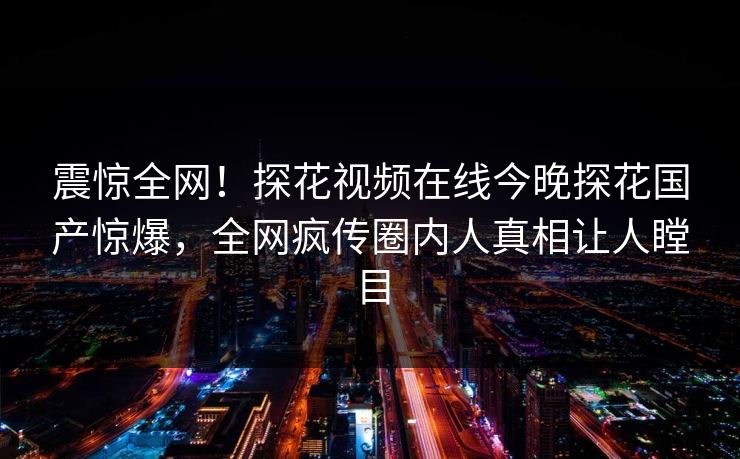 震惊全网！探花视频在线今晚探花国产惊爆，全网疯传圈内人真相让人瞠目