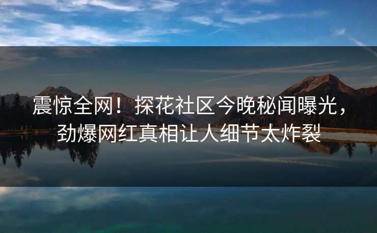 震惊全网！探花社区今晚秘闻曝光，劲爆网红真相让人细节太炸裂