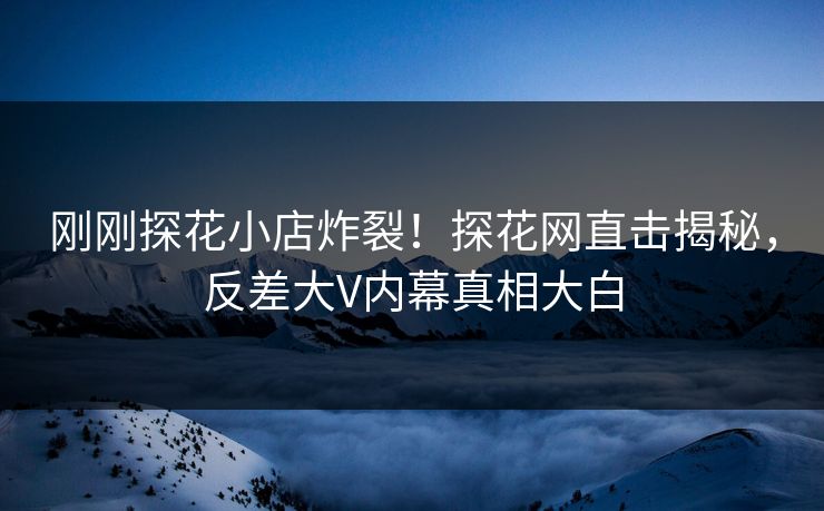 刚刚探花小店炸裂！探花网直击揭秘，反差大V内幕真相大白