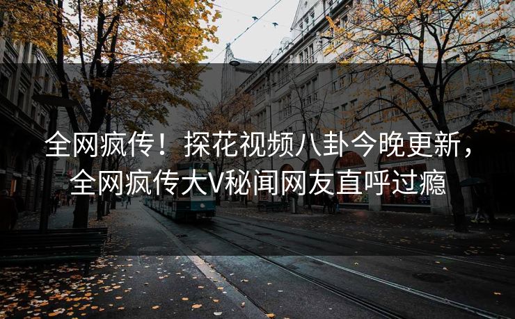 全网疯传！探花视频八卦今晚更新，全网疯传大V秘闻网友直呼过瘾