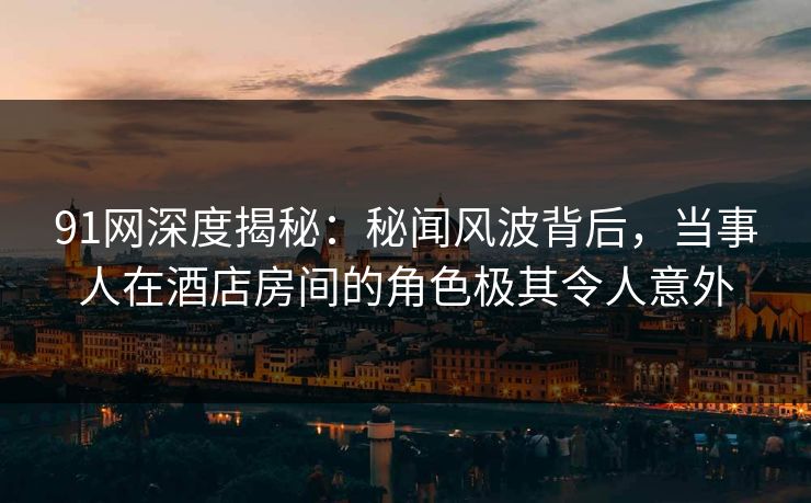 91网深度揭秘：秘闻风波背后，当事人在酒店房间的角色极其令人意外
