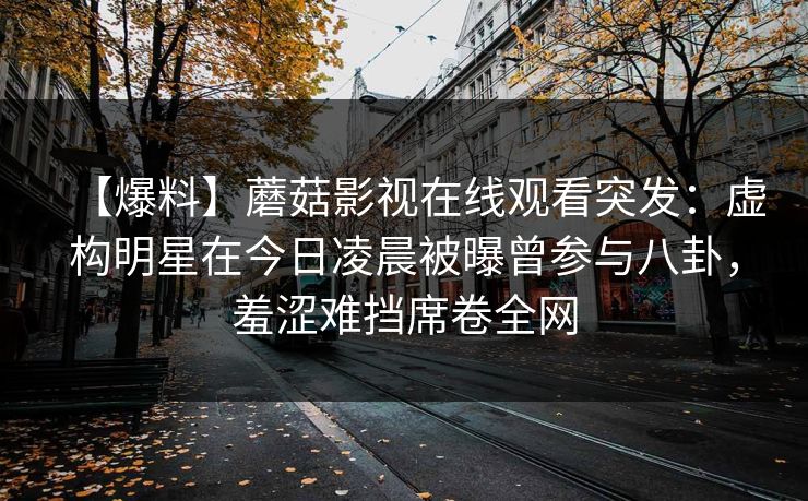 【爆料】蘑菇影视在线观看突发：虚构明星在今日凌晨被曝曾参与八卦，羞涩难挡席卷全网