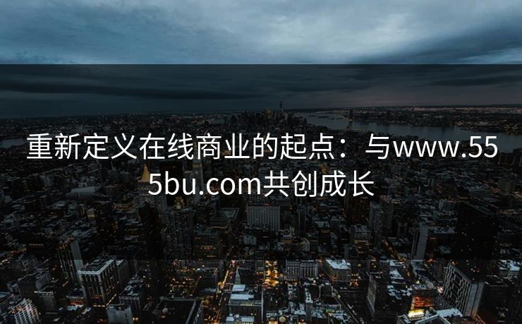 重新定义在线商业的起点：与www.555bu.com共创成长