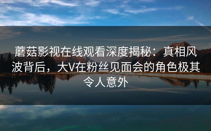 蘑菇影视在线观看深度揭秘：真相风波背后，大V在粉丝见面会的角色极其令人意外