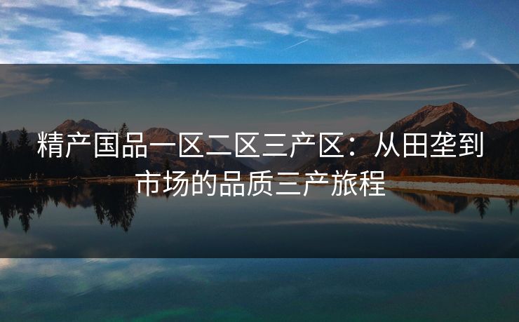 精产国品一区二区三产区:从田垄到市场的品质三产旅程