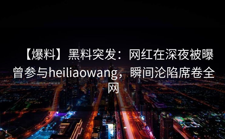 【爆料】黑料突发：网红在深夜被曝曾参与heiliaowang，瞬间沦陷席卷全网