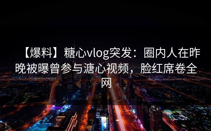 【爆料】糖心vlog突发：圈内人在昨晚被曝曾参与溏心视频，脸红席卷全网