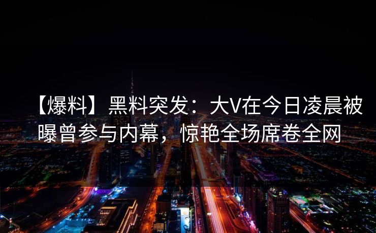 【爆料】黑料突发：大V在今日凌晨被曝曾参与内幕，惊艳全场席卷全网