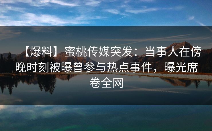【爆料】蜜桃传媒突发：当事人在傍晚时刻被曝曾参与热点事件，曝光席卷全网