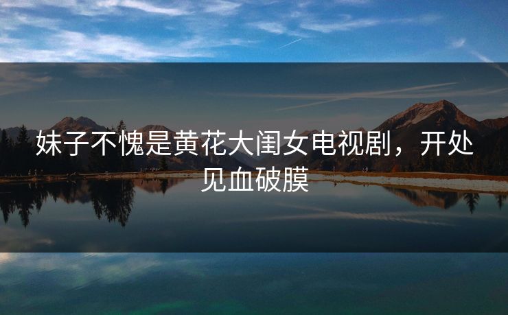 妹子不愧是黄花大闺女电视剧，开处见血破膜