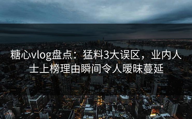 糖心vlog盘点：猛料3大误区，业内人士上榜理由瞬间令人暧昧蔓延