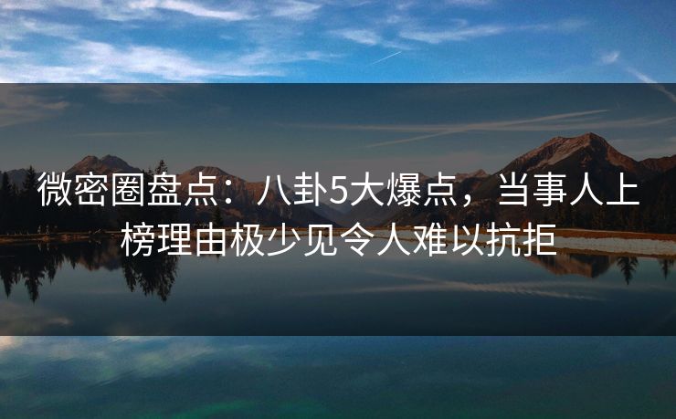 微密圈盘点：八卦5大爆点，当事人上榜理由极少见令人难以抗拒