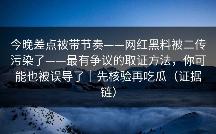 今晚差点被带节奏——网红黑料被二传污染了——最有争议的取证方法,你可能也被误导了|先核验再吃瓜(证据链)