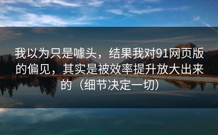 我以为只是噱头,结果我对91网页版的偏见,其实是被效率提升放大出来的(细节决定一切)