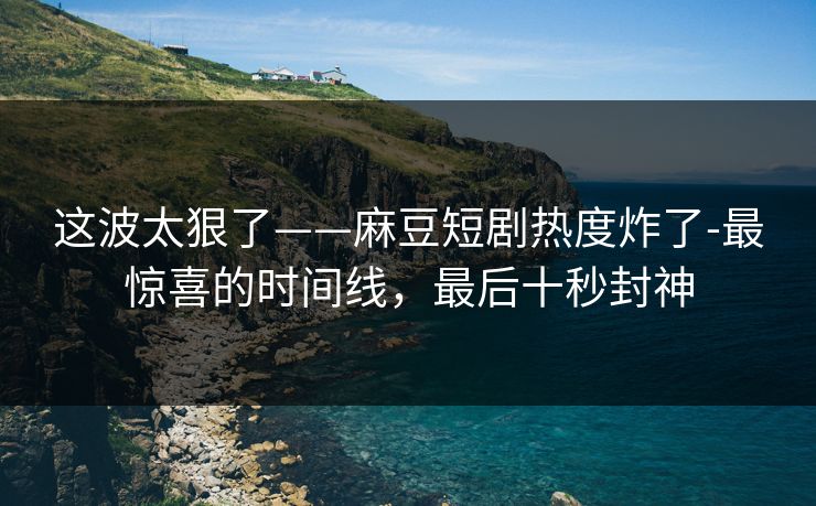 这波太狠了——麻豆短剧热度炸了-最惊喜的时间线，最后十秒封神