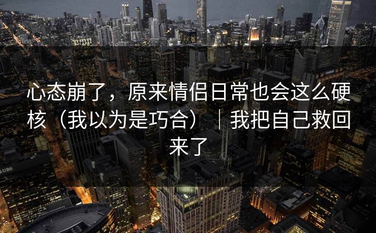 心态崩了，原来情侣日常也会这么硬核（我以为是巧合）｜我把自己救回来了