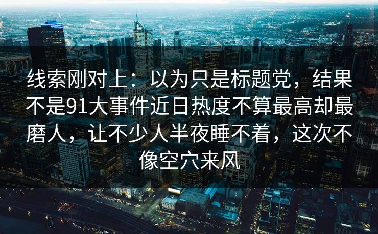线索刚对上：以为只是标题党，结果不是91大事件近日热度不算最高却最磨人，让不少人半夜睡不着，这次不像空穴来风