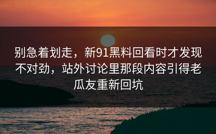 别急着划走，新91黑料回看时才发现不对劲，站外讨论里那段内容引得老瓜友重新回坑