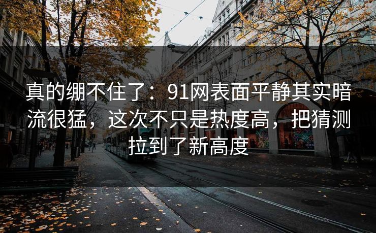 真的绷不住了：91网表面平静其实暗流很猛，这次不只是热度高，把猜测拉到了新高度  第1张
